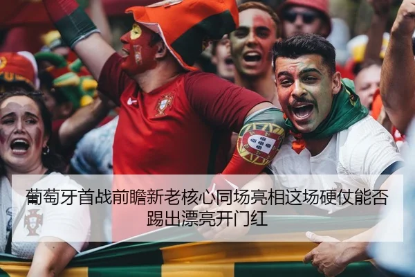 葡萄牙首战前瞻新老核心同场亮相这场硬仗能否踢出漂亮开门红